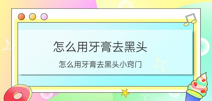 怎么用牙膏去黑头 怎么用牙膏去黑头小窍门